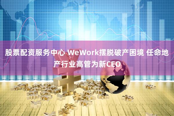 股票配资服务中心 WeWork摆脱破产困境 任命地产行业高管为新CEO