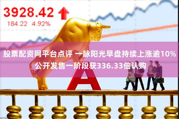 股票配资网平台点评 一脉阳光早盘持续上涨逾10% 公开发售一阶段获336.33倍认购