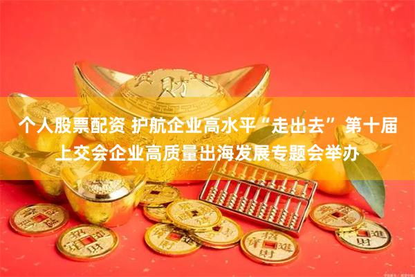 个人股票配资 护航企业高水平“走出去” 第十届上交会企业高质量出海发展专题会举办