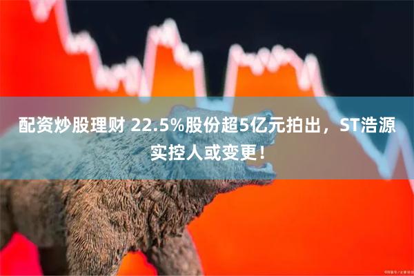 配资炒股理财 22.5%股份超5亿元拍出，ST浩源实控人或变更！