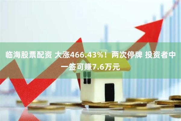 临海股票配资 大涨466.43%！两次停牌 投资者中一签可赚7.6万元