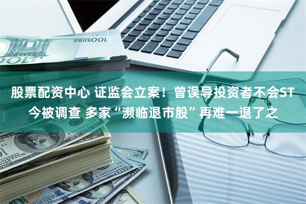 股票配资中心 证监会立案！曾误导投资者不会ST今被调查 多家“濒临退市股”再难一退了之