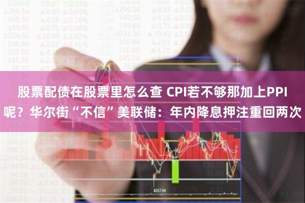 股票配债在股票里怎么查 CPI若不够那加上PPI呢？华尔街“不信”美联储：年内降息押注重回两次