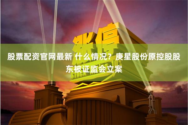 股票配资官网最新 什么情况？庚星股份原控股股东被证监会立案