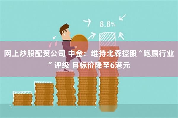 网上炒股配资公司 中金：维持北森控股“跑赢行业”评级 目标价降至6港元