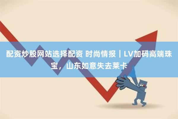 配资炒股网站选择配资 时尚情报｜LV加码高端珠宝，山东如意失去莱卡