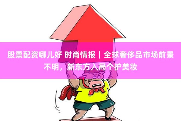 股票配资哪儿好 时尚情报｜全球奢侈品市场前景不明，新东方入局个护美妆