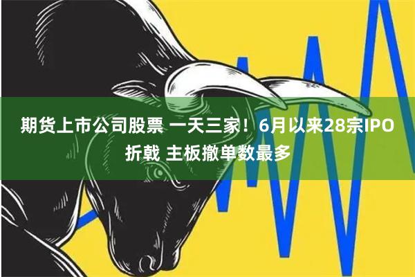 期货上市公司股票 一天三家！6月以来28宗IPO折戟 主板撤单数最多