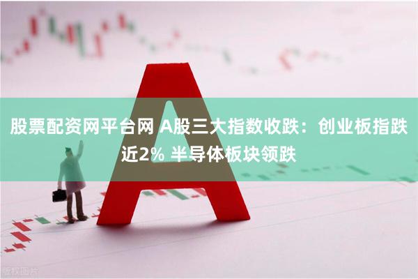 股票配资网平台网 A股三大指数收跌：创业板指跌近2% 半导体板块领跌