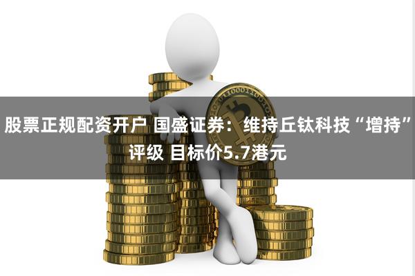 股票正规配资开户 国盛证券：维持丘钛科技“增持”评级 目标价5.7港元