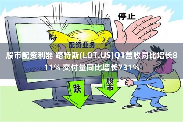 股市配资利器 路特斯(LOT.US)Q1营收同比增长811% 交付量同比增长731%