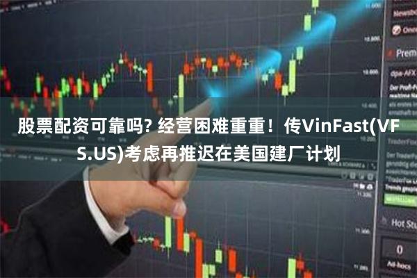 股票配资可靠吗? 经营困难重重！传VinFast(VFS.US)考虑再推迟在美国建厂计划