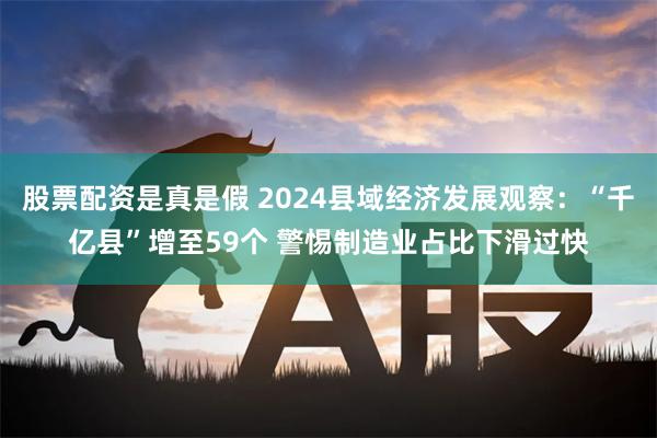 股票配资是真是假 2024县域经济发展观察：“千亿县”增至59个 警惕制造业占比下滑过快