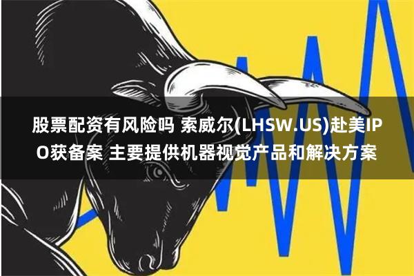 股票配资有风险吗 索威尔(LHSW.US)赴美IPO获备案 主要提供机器视觉产品和解决方案