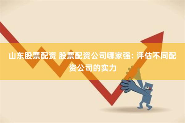 山东股票配资 股票配资公司哪家强: 评估不同配资公司的实力