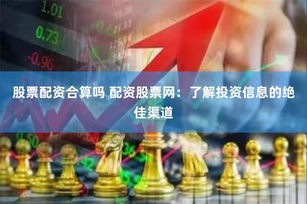 股票配资合算吗 配资股票网：了解投资信息的绝佳渠道