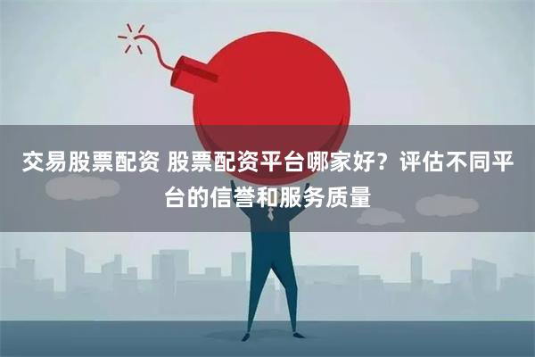 交易股票配资 股票配资平台哪家好？评估不同平台的信誉和服务质量