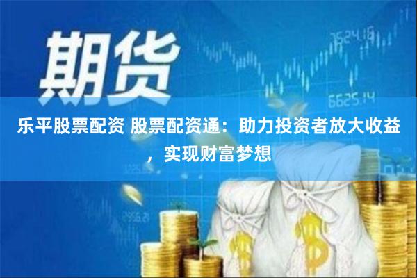 乐平股票配资 股票配资通：助力投资者放大收益，实现财富梦想