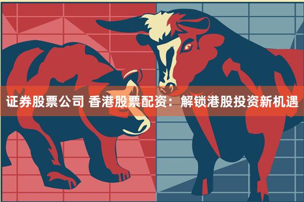 证券股票公司 香港股票配资：解锁港股投资新机遇