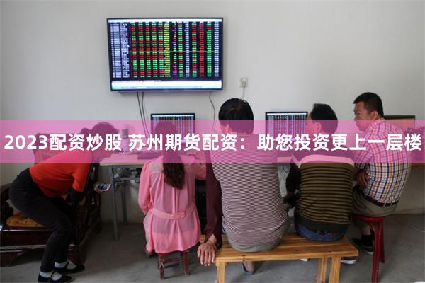 2023配资炒股 苏州期货配资：助您投资更上一层楼