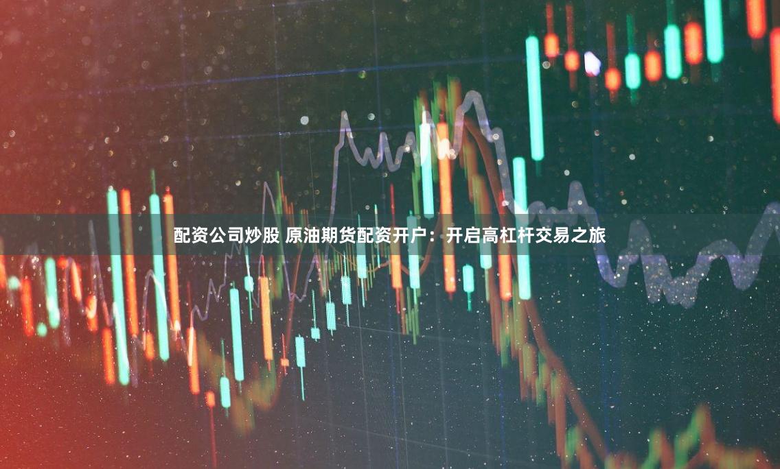 配资公司炒股 原油期货配资开户：开启高杠杆交易之旅