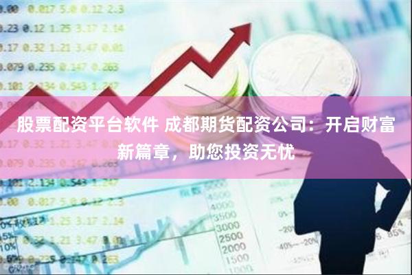 股票配资平台软件 成都期货配资公司：开启财富新篇章，助您投资无忧