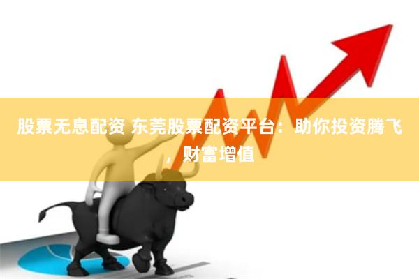 股票无息配资 东莞股票配资平台：助你投资腾飞，财富增值