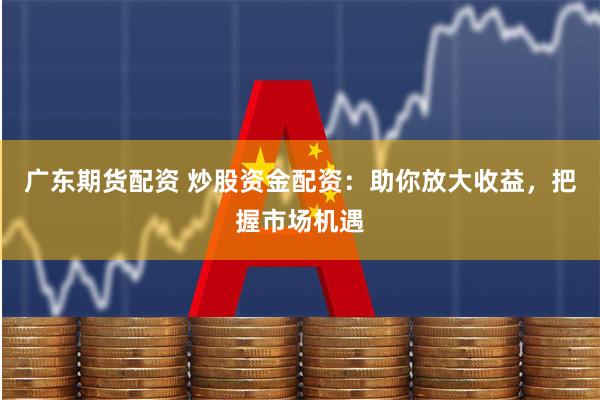 广东期货配资 炒股资金配资：助你放大收益，把握市场机遇