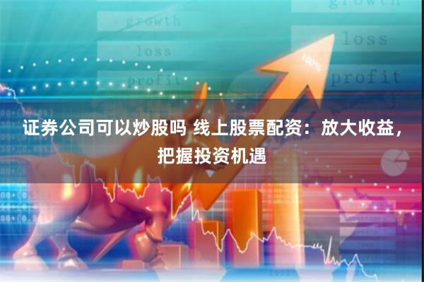 证券公司可以炒股吗 线上股票配资：放大收益，把握投资机遇