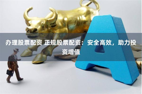 办理股票配资 正规股票配资：安全高效，助力投资增值