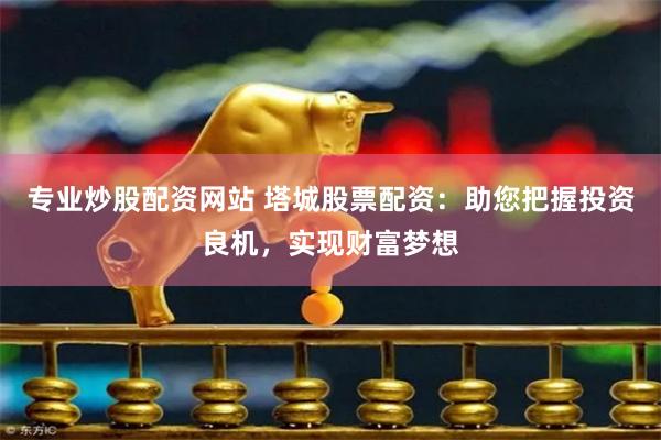 专业炒股配资网站 塔城股票配资:助您把握投资良机,实现财富梦想