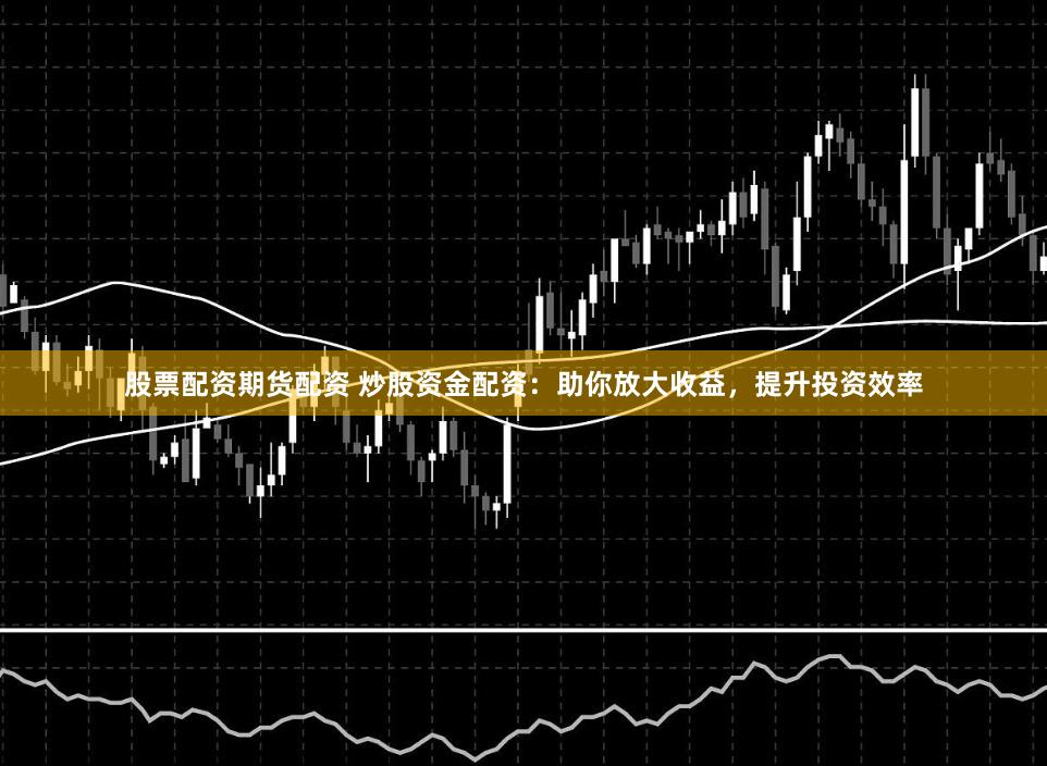 股票配资期货配资 炒股资金配资:助你放大收益,提升投资效率