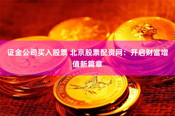 证金公司买入股票 北京股票配资网:开启财富增值新篇章