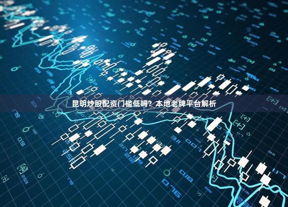 昆明炒股配资门槛低吗？本地老牌平台解析